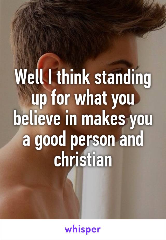 Well I think standing up for what you believe in makes you a good person and christian