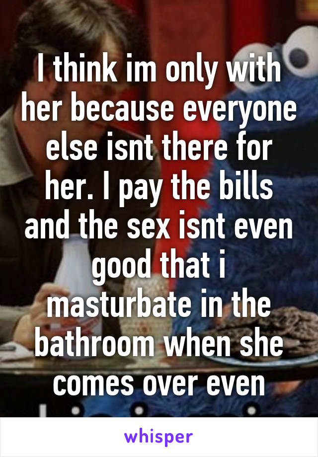 I think im only with her because everyone else isnt there for her. I pay the bills and the sex isnt even good that i masturbate in the bathroom when she comes over even