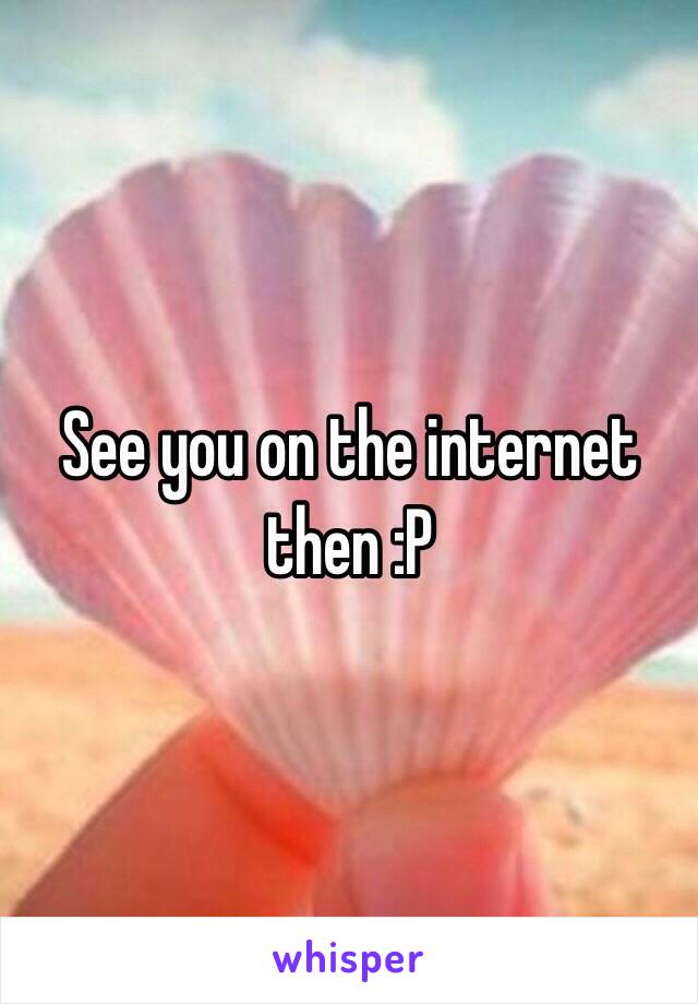 See you on the internet then :P