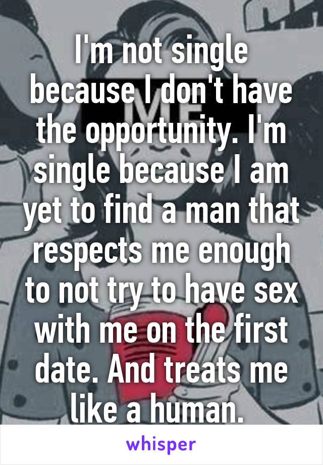 I'm not single because I don't have the opportunity. I'm single because I am yet to find a man that respects me enough to not try to have sex with me on the first date. And treats me like a human. 