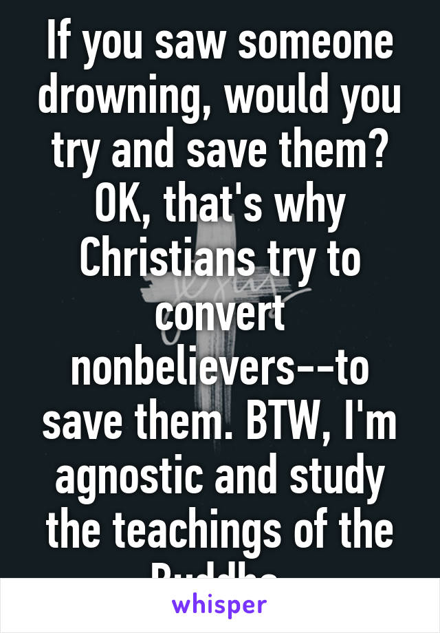 If you saw someone drowning, would you try and save them?
OK, that's why Christians try to convert nonbelievers--to save them. BTW, I'm agnostic and study the teachings of the Buddha.