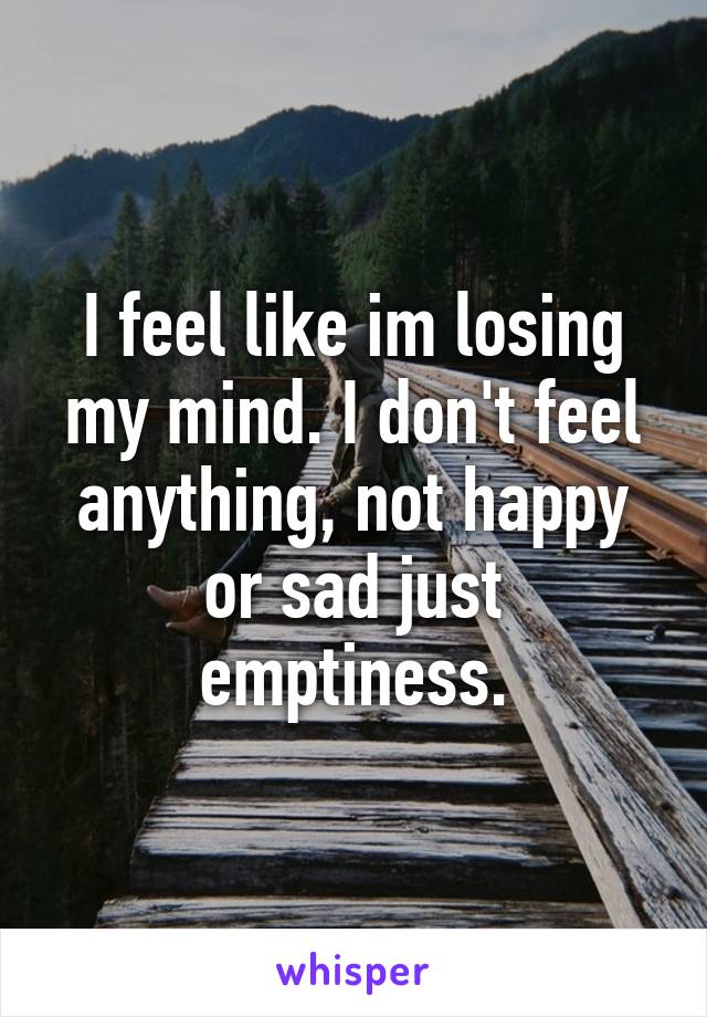 I feel like im losing my mind. I don't feel anything, not happy or sad just emptiness.