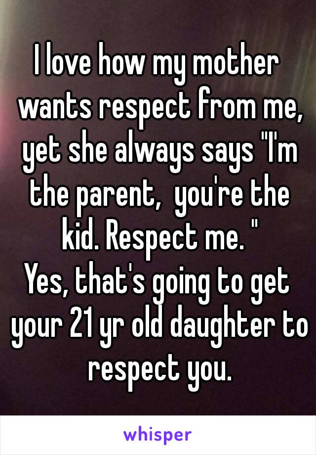 I love how my mother wants respect from me, yet she always says "I'm the parent,  you're the kid. Respect me. "
Yes, that's going to get your 21 yr old daughter to respect you.