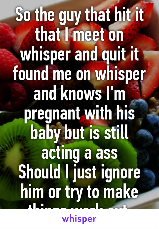 So the guy that hit it that I meet on whisper and quit it found me on whisper and knows I'm pregnant with his baby but is still acting a ass
Should I just ignore him or try to make things work out 