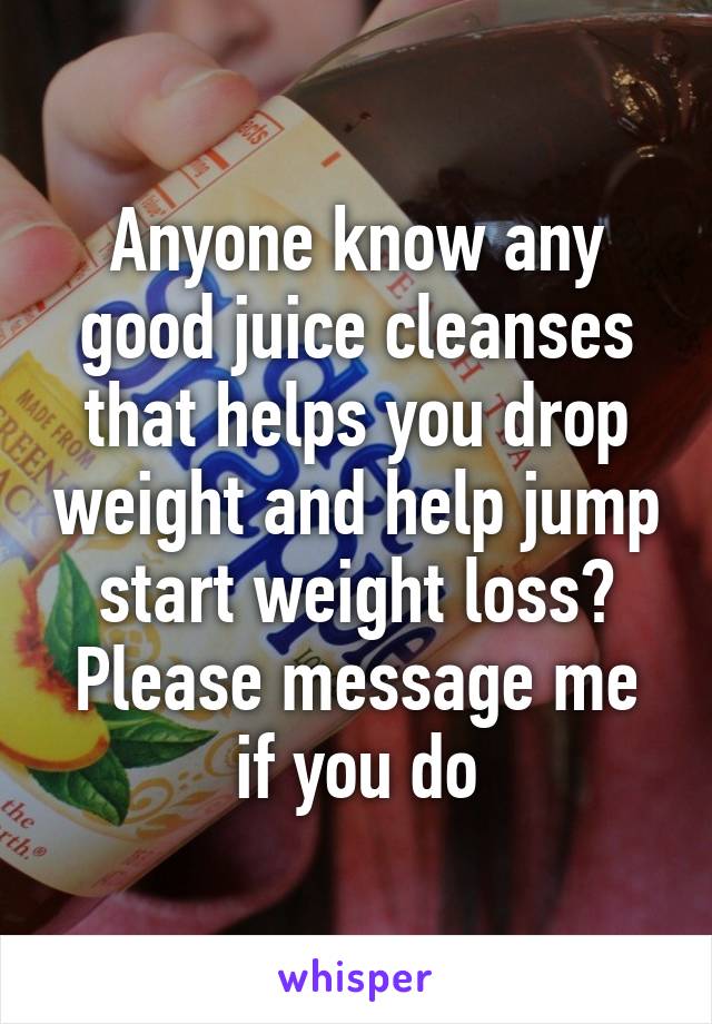 Anyone know any good juice cleanses that helps you drop weight and help jump start weight loss? Please message me if you do