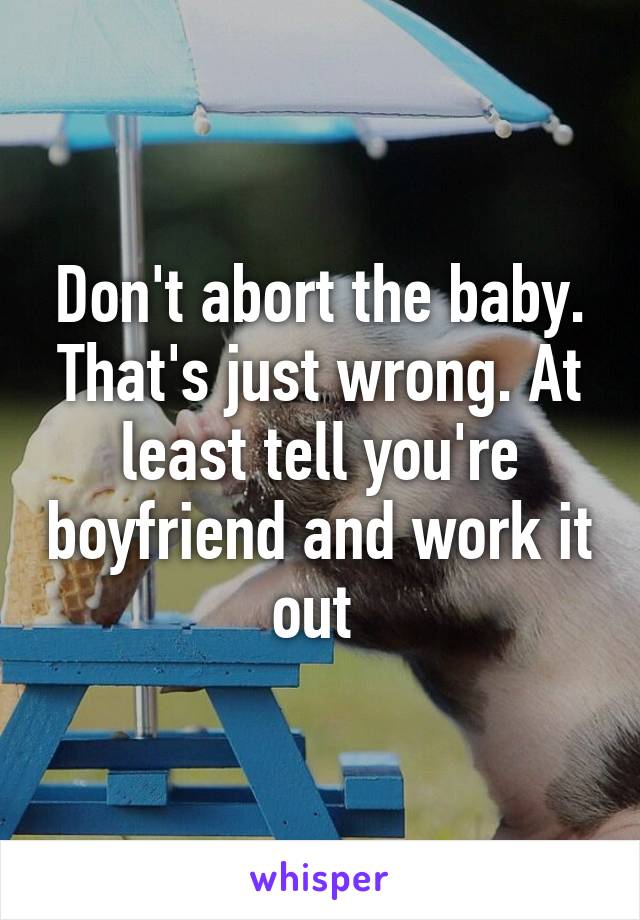 Don't abort the baby. That's just wrong. At least tell you're boyfriend and work it out 