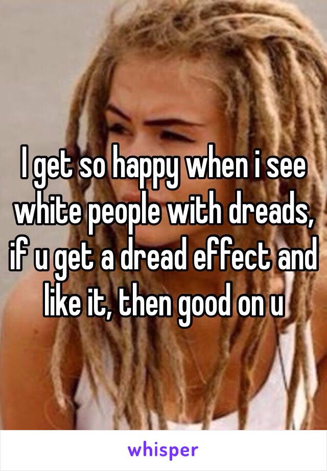 I get so happy when i see white people with dreads, if u get a dread effect and like it, then good on u
