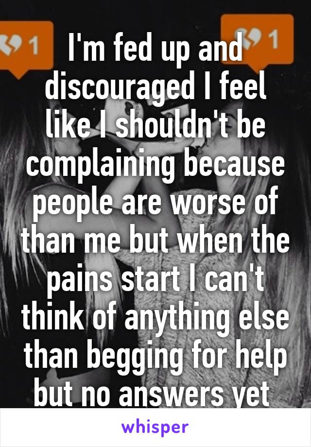 I'm fed up and discouraged I feel like I shouldn't be complaining because people are worse of than me but when the pains start I can't think of anything else than begging for help but no answers yet 