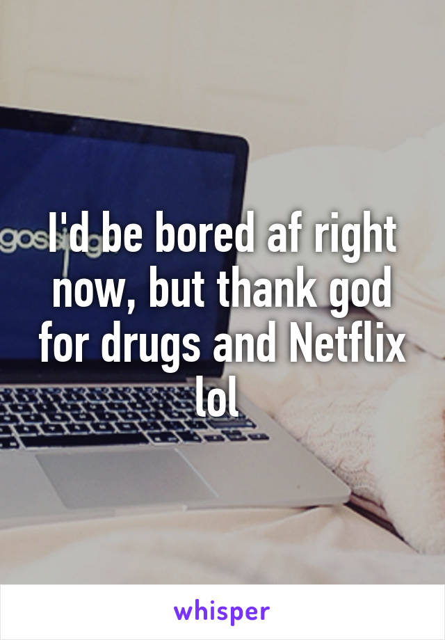 I'd be bored af right now, but thank god for drugs and Netflix lol 