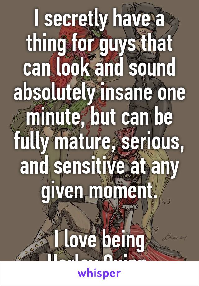 I secretly have a thing for guys that can look and sound absolutely insane one minute, but can be fully mature, serious, and sensitive at any given moment.

I love being
Harley Quinn.