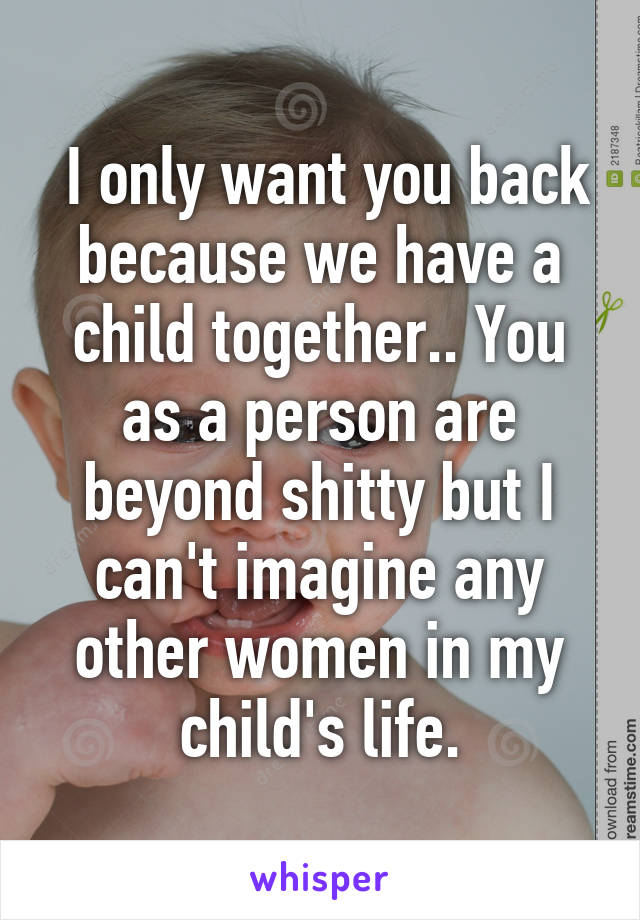  I only want you back because we have a child together.. You as a person are beyond shitty but I can't imagine any other women in my child's life.