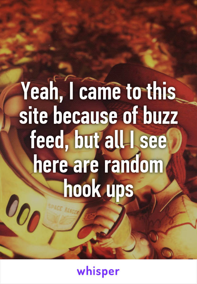 Yeah, I came to this site because of buzz feed, but all I see here are random hook ups