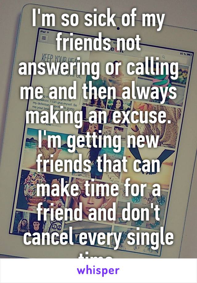 I'm so sick of my friends not answering or calling me and then always making an excuse. I'm getting new friends that can make time for a friend and don't cancel every single time.