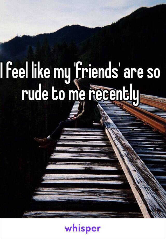 I feel like my 'friends' are so rude to me recently 