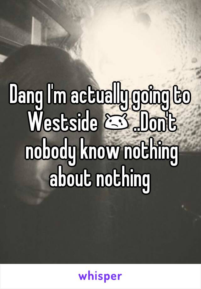 Dang I'm actually going to Westside 😢 ..Don't nobody know nothing about nothing 