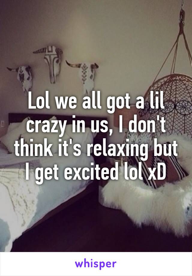 Lol we all got a lil crazy in us, I don't think it's relaxing but I get excited lol xD