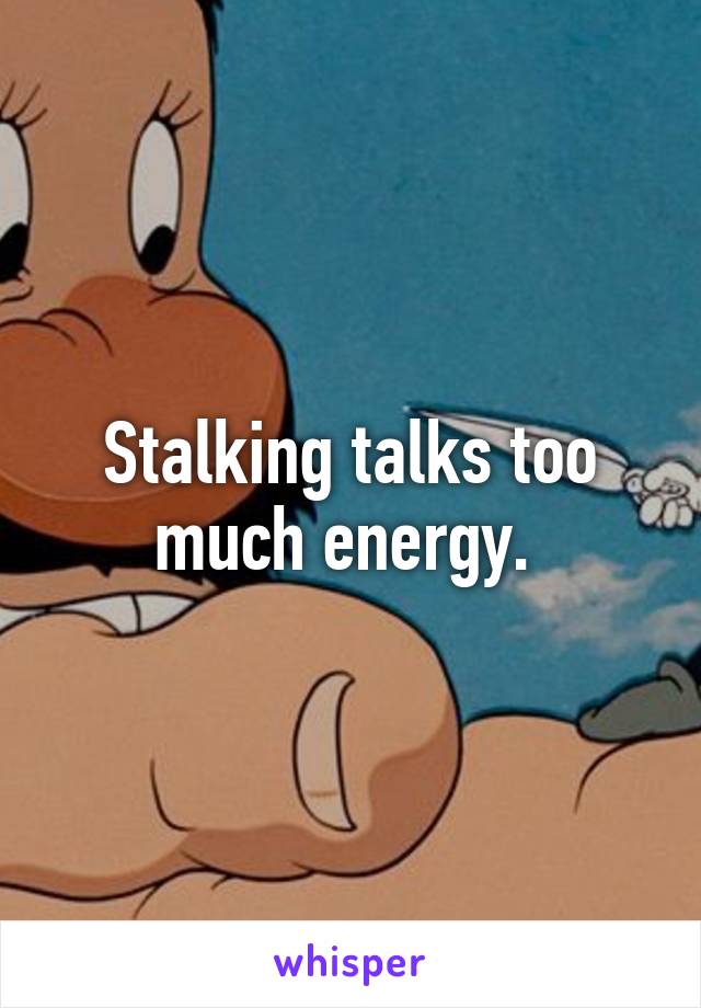 Stalking talks too much energy. 