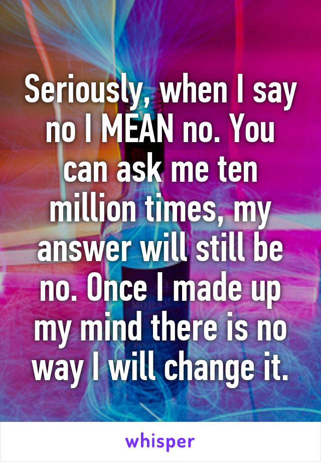 Seriously, when I say no I MEAN no. You can ask me ten million times, my answer will still be no. Once I made up my mind there is no way I will change it.