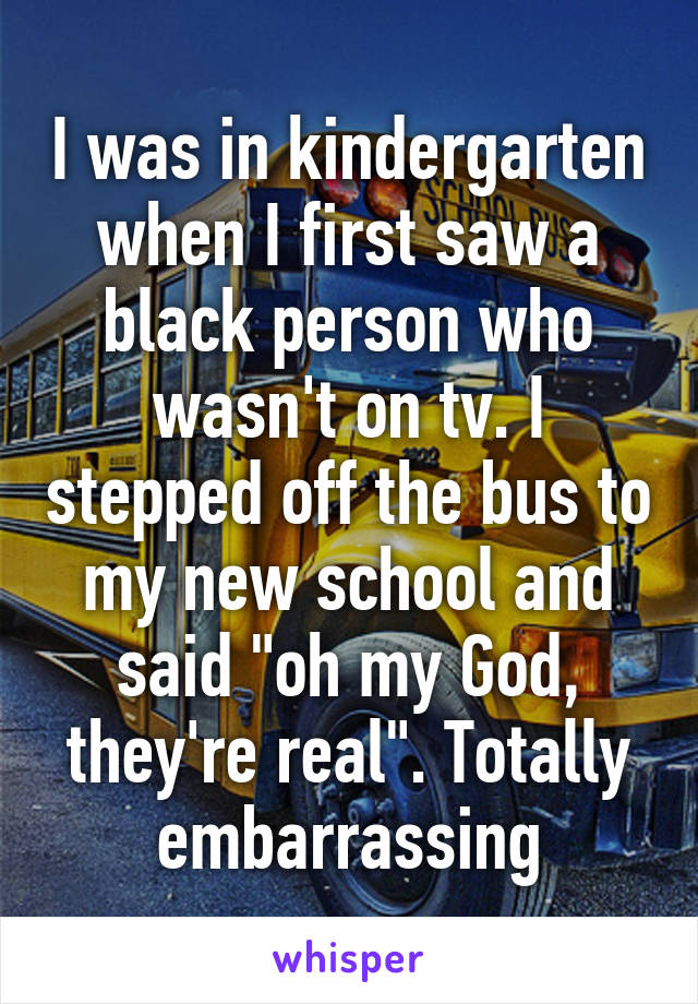 I was in kindergarten when I first saw a black person who wasn't on tv. I stepped off the bus to my new school and said "oh my God, they're real". Totally embarrassing