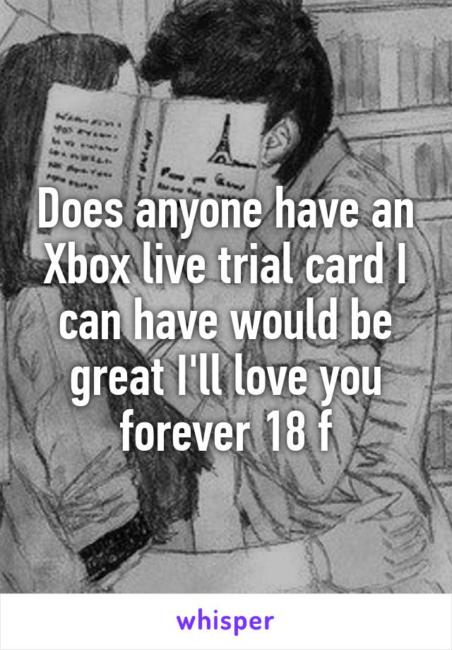 Does anyone have an Xbox live trial card I can have would be great I'll love you forever 18 f