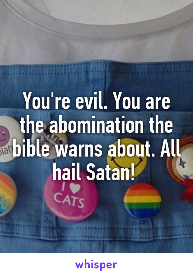 You're evil. You are the abomination the bible warns about. All hail Satan! 