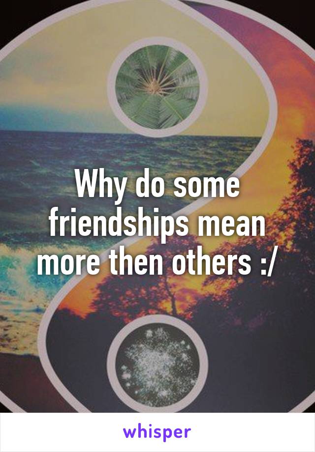 Why do some friendships mean more then others :/