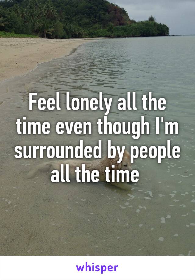 Feel lonely all the time even though I'm surrounded by people all the time 