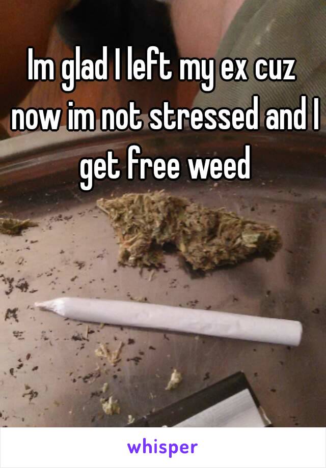 Im glad I left my ex cuz now im not stressed and I get free weed