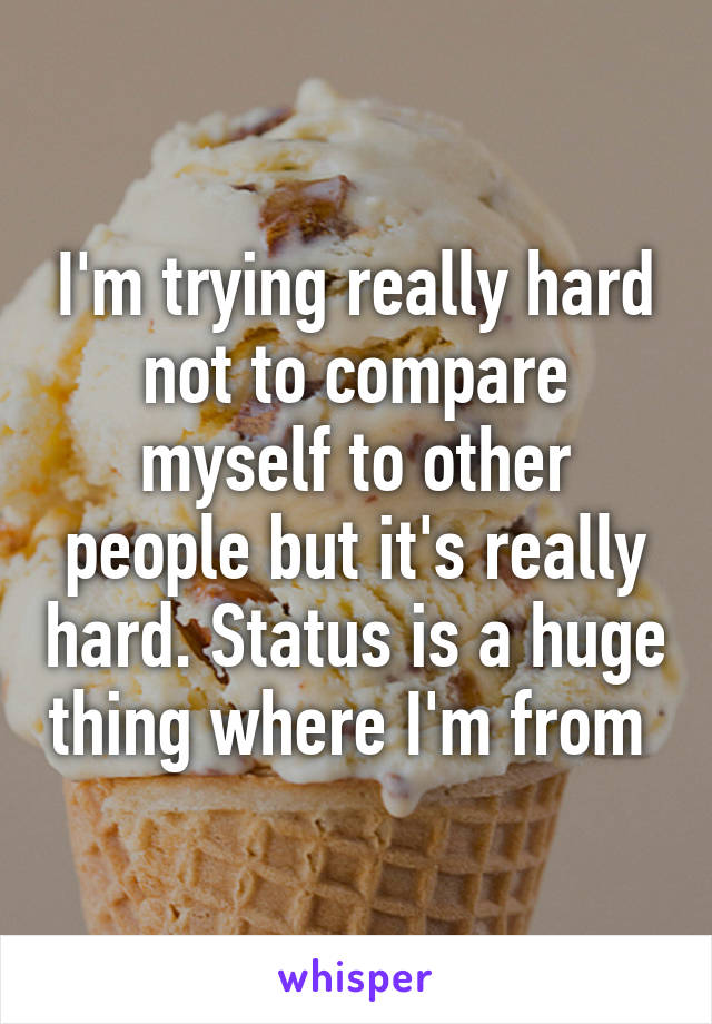 I'm trying really hard not to compare myself to other people but it's really hard. Status is a huge thing where I'm from 