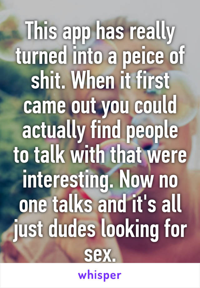 This app has really turned into a peice of shit. When it first came out you could actually find people to talk with that were interesting. Now no one talks and it's all just dudes looking for sex.