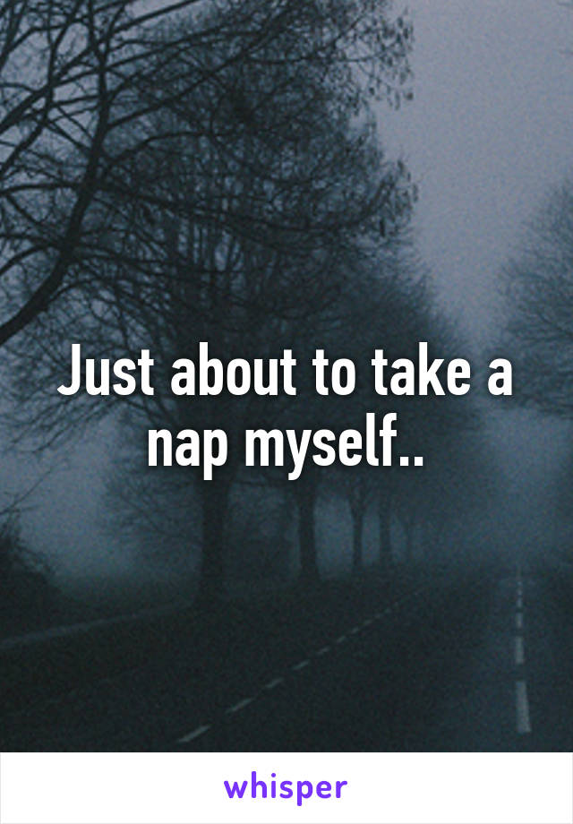 Just about to take a nap myself..