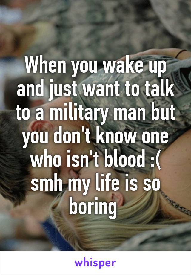 When you wake up and just want to talk to a military man but you don't know one who isn't blood :( smh my life is so boring 