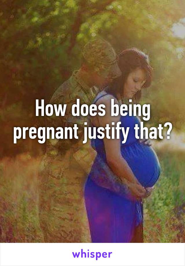 How does being pregnant justify that? 