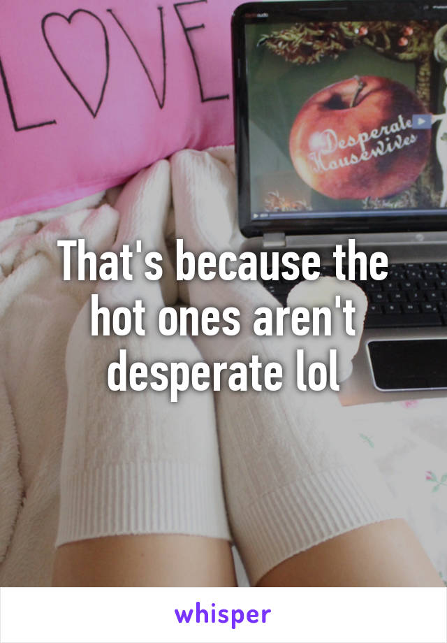 That's because the hot ones aren't desperate lol