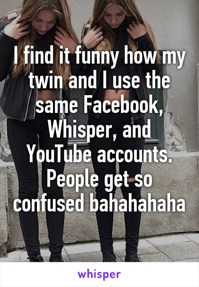 I find it funny how my twin and I use the same Facebook, Whisper, and YouTube accounts. People get so confused bahahahaha 