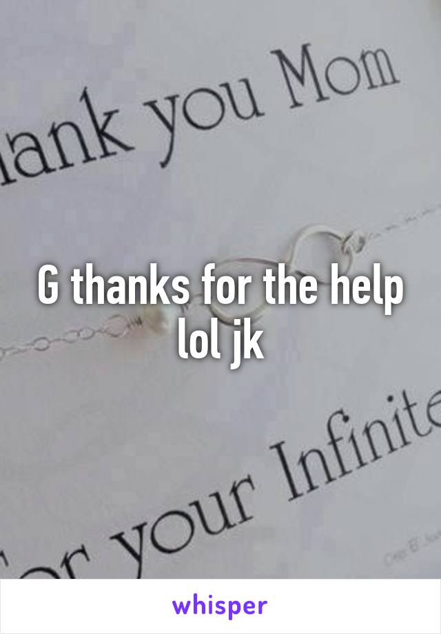 G thanks for the help lol jk