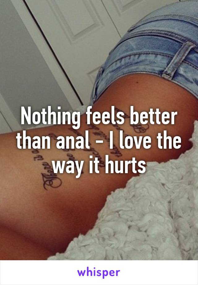 Nothing feels better than anal - I love the way it hurts