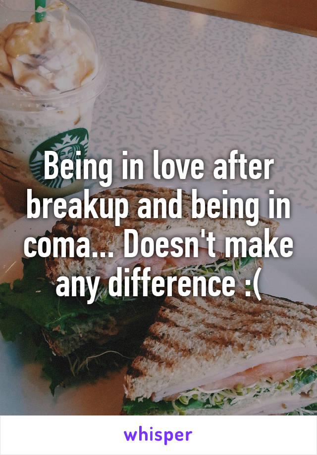 Being in love after breakup and being in coma... Doesn't make any difference :(