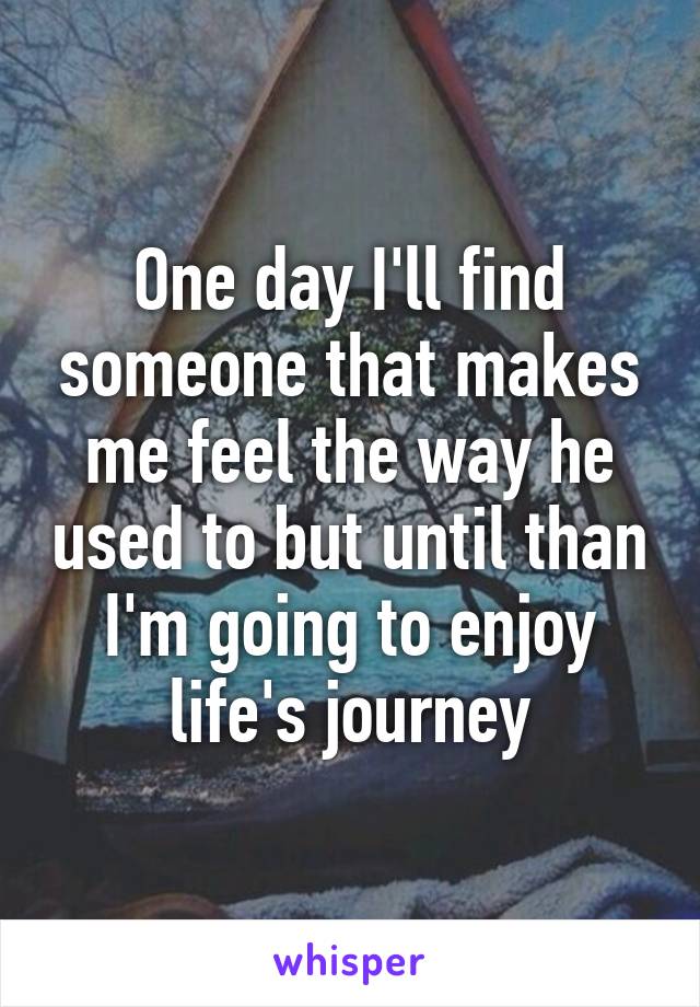 One day I'll find someone that makes me feel the way he used to but until than I'm going to enjoy life's journey