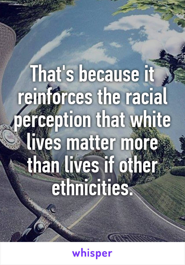 That's because it reinforces the racial perception that white lives matter more than lives if other ethnicities.