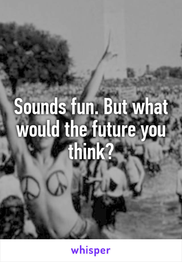 Sounds fun. But what would the future you think?