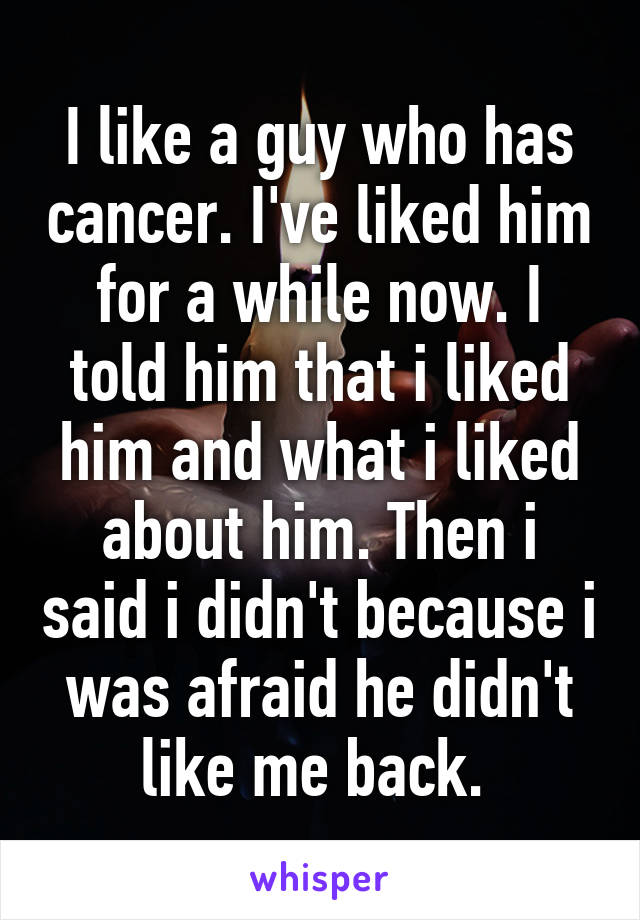 I like a guy who has cancer. I've liked him for a while now. I told him that i liked him and what i liked about him. Then i said i didn't because i was afraid he didn't like me back. 