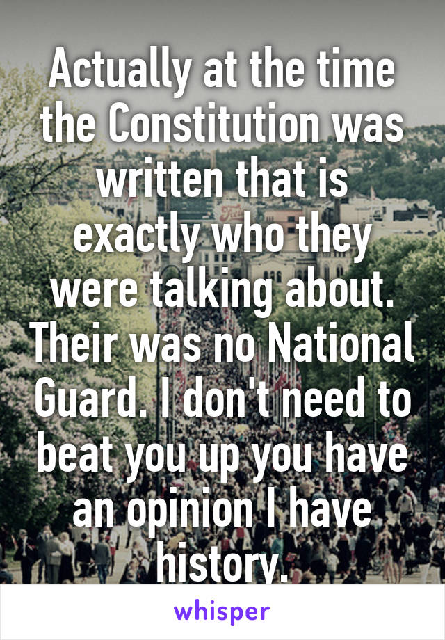 Actually at the time the Constitution was written that is exactly who they were talking about. Their was no National Guard. I don't need to beat you up you have an opinion I have history.