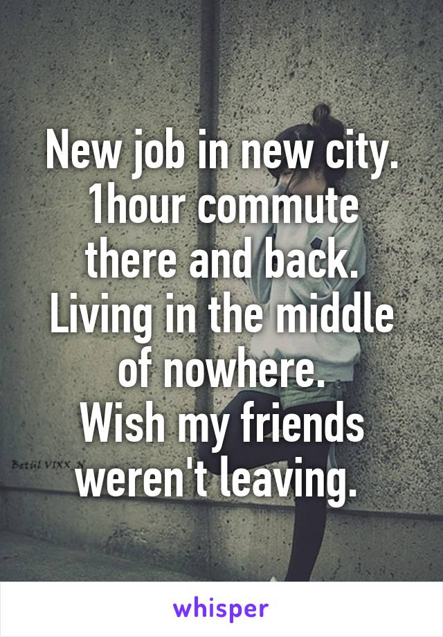 New job in new city.
1hour commute there and back.
Living in the middle of nowhere.
Wish my friends weren't leaving. 