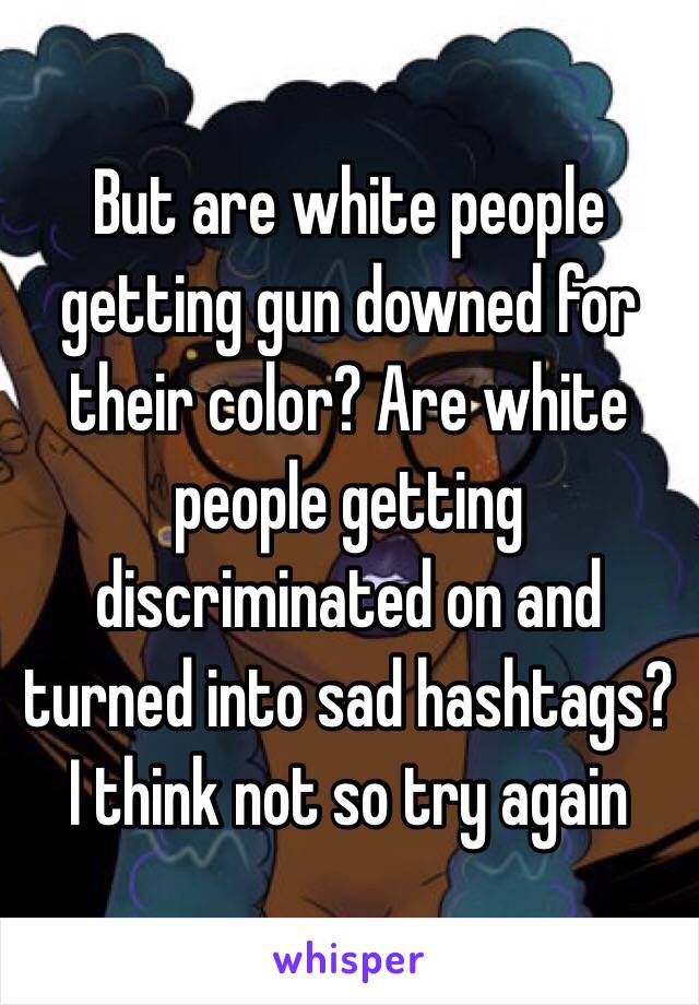 But are white people getting gun downed for their color? Are white people getting discriminated on and turned into sad hashtags? I think not so try again  