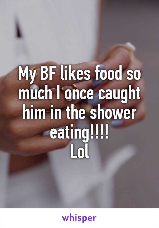 My BF likes food so much I once caught him in the shower eating!!!!
Lol