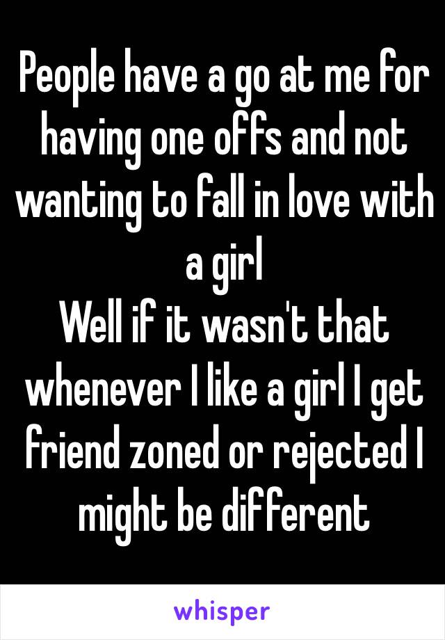 People have a go at me for having one offs and not wanting to fall in love with a girl
Well if it wasn't that whenever I like a girl I get friend zoned or rejected I might be different
