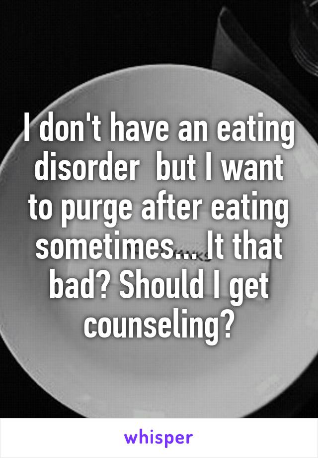 I don't have an eating disorder  but I want to purge after eating sometimes... It that bad? Should I get counseling?