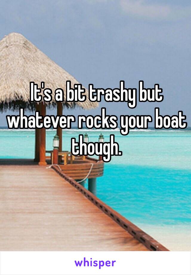 It's a bit trashy but whatever rocks your boat though.