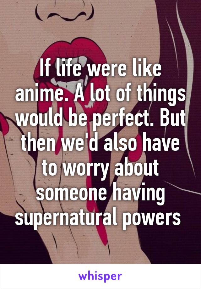 If life were like anime. A lot of things would be perfect. But then we'd also have to worry about someone having supernatural powers 